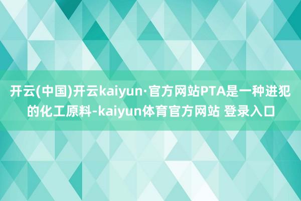 开云(中国)开云kaiyun·官方网站PTA是一种进犯的化工原料-kaiyun体育官方网站 登录入口