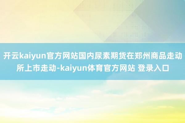 开云kaiyun官方网站国内尿素期货在郑州商品走动所上市走动-kaiyun体育官方网站 登录入口