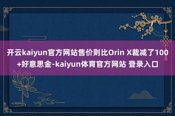 开云kaiyun官方网站售价则比Orin X裁减了100+好意思金-kaiyun体育官方网站 登录入口