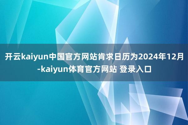 开云kaiyun中国官方网站肯求日历为2024年12月-kaiyun体育官方网站 登录入口