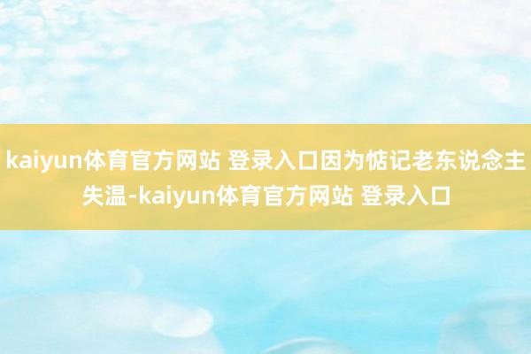 kaiyun体育官方网站 登录入口因为惦记老东说念主失温-kaiyun体育官方网站 登录入口