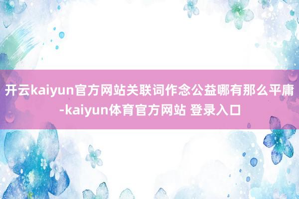 开云kaiyun官方网站关联词作念公益哪有那么平庸-kaiyun体育官方网站 登录入口