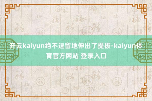 开云kaiyun绝不逗留地伸出了提拔-kaiyun体育官方网站 登录入口