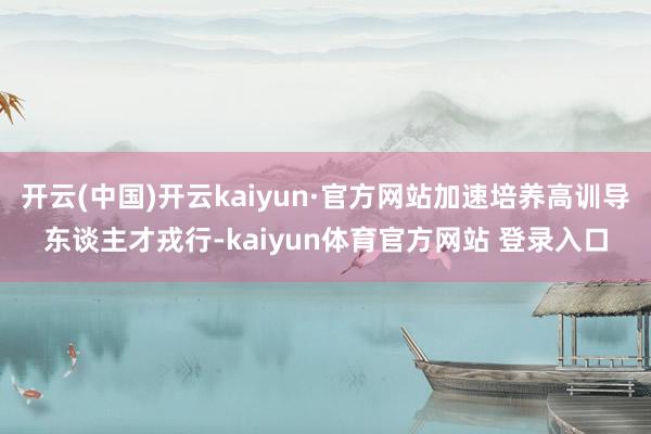 开云(中国)开云kaiyun·官方网站加速培养高训导东谈主才戎行-kaiyun体育官方网站 登录入口