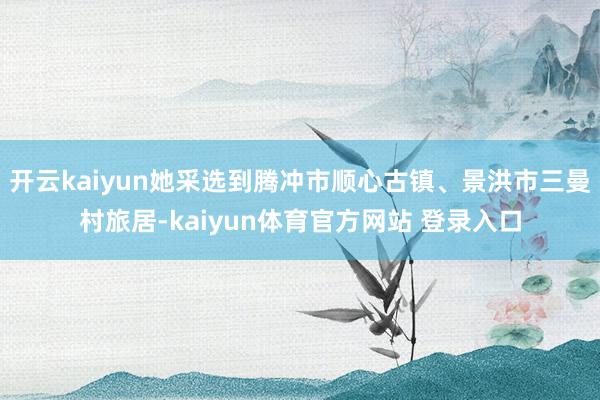 开云kaiyun她采选到腾冲市顺心古镇、景洪市三曼村旅居-kaiyun体育官方网站 登录入口