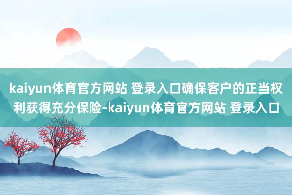 kaiyun体育官方网站 登录入口确保客户的正当权利获得充分保险-kaiyun体育官方网站 登录入口