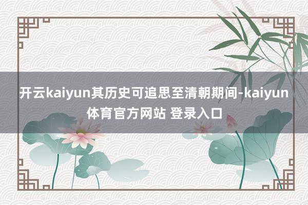 开云kaiyun其历史可追思至清朝期间-kaiyun体育官方网站 登录入口