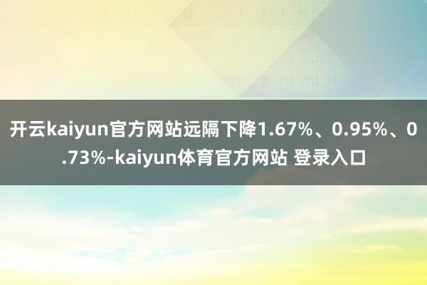 开云kaiyun官方网站远隔下降1.67%、0.95%、0.73%-kaiyun体育官方网站 登录入口