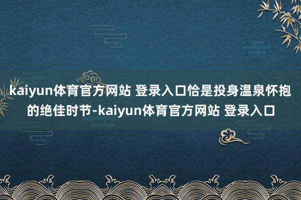 kaiyun体育官方网站 登录入口恰是投身温泉怀抱的绝佳时节-kaiyun体育官方网站 登录入口