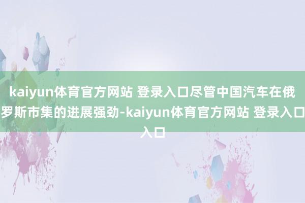 kaiyun体育官方网站 登录入口尽管中国汽车在俄罗斯市集的进展强劲-kaiyun体育官方网站 登录入口