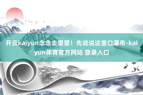 开云kaiyun念念去望望！先说说这壶口瀑布-kaiyun体育官方网站 登录入口