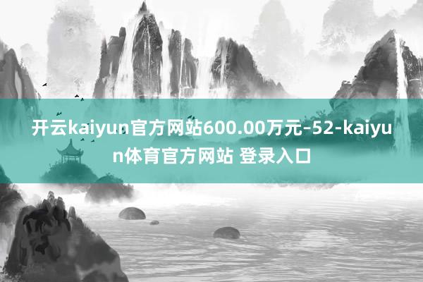 开云kaiyun官方网站600.00万元–52-kaiyun体育官方网站 登录入口