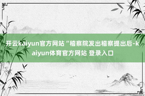 开云kaiyun官方网站　　“稽察院发出稽察提出后-kaiyun体育官方网站 登录入口