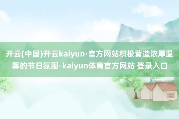 开云(中国)开云kaiyun·官方网站积极营造浓厚温馨的节日氛围-kaiyun体育官方网站 登录入口