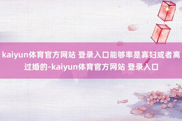 kaiyun体育官方网站 登录入口能够率是寡妇或者离过婚的-kaiyun体育官方网站 登录入口