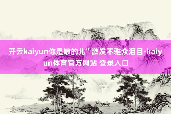 开云kaiyun你是娘的儿”激发不雅众泪目-kaiyun体育官方网站 登录入口