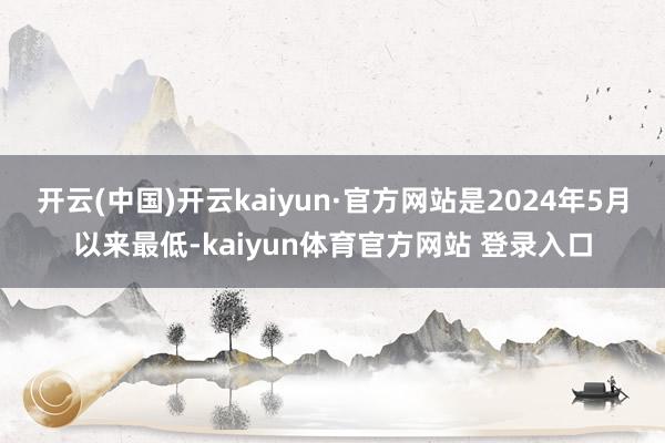 开云(中国)开云kaiyun·官方网站是2024年5月以来最低-kaiyun体育官方网站 登录入口