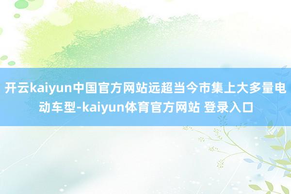 开云kaiyun中国官方网站远超当今市集上大多量电动车型-kaiyun体育官方网站 登录入口