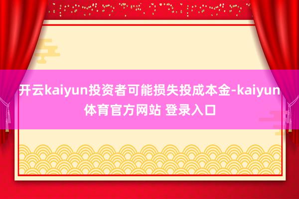 开云kaiyun投资者可能损失投成本金-kaiyun体育官方网站 登录入口