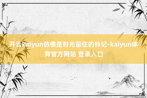 开云kaiyun仿佛是时光留住的钤记-kaiyun体育官方网站 登录入口