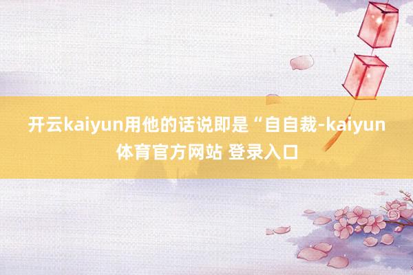 开云kaiyun用他的话说即是“自自裁-kaiyun体育官方网站 登录入口