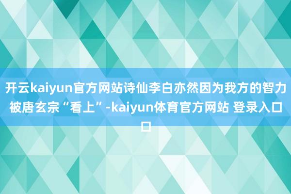 开云kaiyun官方网站诗仙李白亦然因为我方的智力被唐玄宗“看上”-kaiyun体育官方网站 登录入口