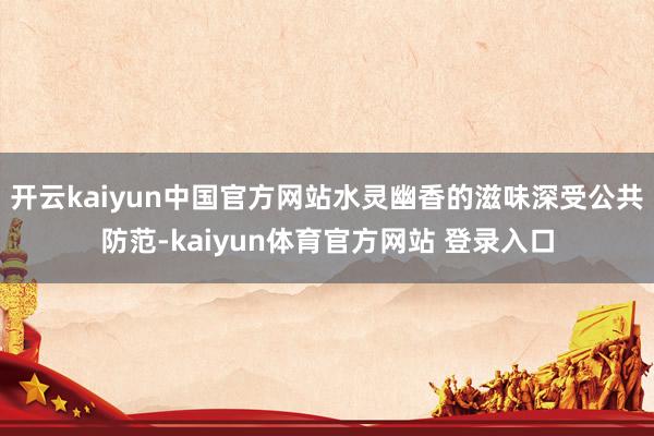 开云kaiyun中国官方网站水灵幽香的滋味深受公共防范-kaiyun体育官方网站 登录入口