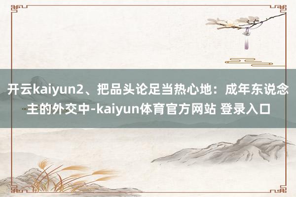 开云kaiyun2、把品头论足当热心地：成年东说念主的外交中-kaiyun体育官方网站 登录入口