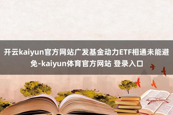 开云kaiyun官方网站广发基金动力ETF相通未能避免-kaiyun体育官方网站 登录入口