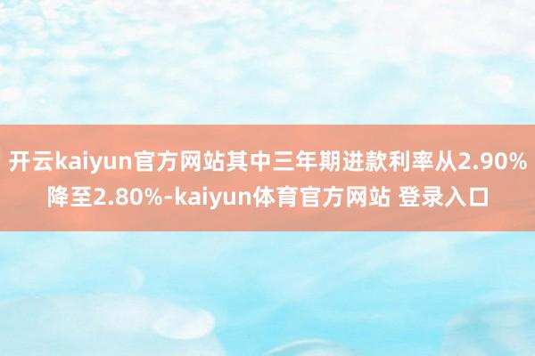 开云kaiyun官方网站其中三年期进款利率从2.90%降至2.80%-kaiyun体育官方网站 登录入口