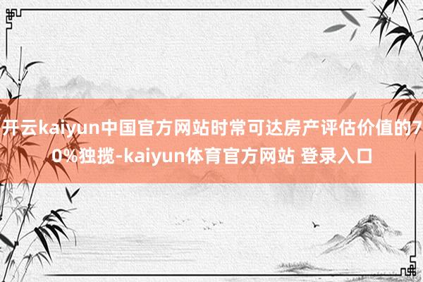 开云kaiyun中国官方网站时常可达房产评估价值的70%独揽-kaiyun体育官方网站 登录入口