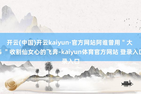开云(中国)开云kaiyun·官方网站阿谁曾用＂大 G ＂收割仙女心的飞奔-kaiyun体育官方网站 登录入口